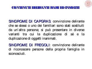 CONT NUT DE IRANT RARI E INSOL I
E
I L
I
D
IT
SINDROME DI CAPGRAS: convinzione delirante
CAPGRAS
che se stessi o uno dei familiari sono stati sostituiti
da un’ altra persona; si può presentare in diverse
varianti tra cui la duplicazione di sé e la
duplicazione di oggetti inanimati.
SINDROME DI FREGOLI: convinzione delirante
FREGOLI
di riconoscere persone della propria famiglia in
sconosciuti.

 