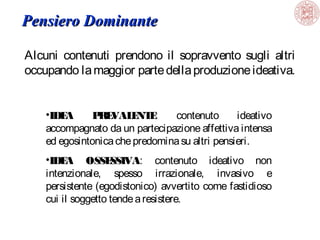 Pensiero Dominante
Alcuni contenuti prendono il sopravvento sugli altri
occupando la maggior parte della produzione ideativa.
•IDE
A
P E
R VAL NT :
E E
contenuto
ideativo
accompagnato da un partecipazione affettiva intensa
ed egosintonica che predomina su altri pensieri.
•IDE
A OSSE
SSIVA: contenuto ideativo non
intenzionale, spesso irrazionale, invasivo e
persistente (egodistonico) avvertito come fastidioso
cui il soggetto tende a resistere.

 