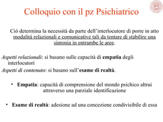Colloquio con il pz Psichiatrico
Ciò determina la necessità da parte dell’interlocutore di porre in atto 
modalità relazionali e comunicative tali da tentare di stabilire una 
sintonia in entrambe le aree.
Aspetti relazionali: si basano sulle capacità di empatia degli 
relazionali
interlocutori
Aspetti di contenuto: si basano sull’esame di realtà.
contenuto
• Empatia: capacità di comprensione del mondo psichico altrui 
attraverso una parziale identificazione
• Esame di realtà: adesione ad una concezione condivisibile di essa

 