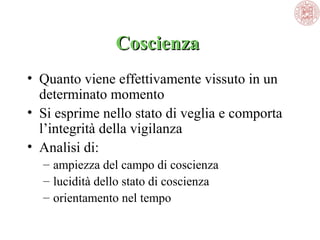 Coscienza 
Coscienza
• Quanto viene effettivamente vissuto in un 
determinato momento
• Si esprime nello stato di veglia e comporta 
l’integrità della vigilanza
• Analisi di:
– ampiezza del campo di coscienza
– lucidità dello stato di coscienza
– orientamento nel tempo

 
