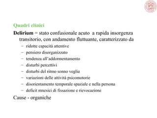 Quadri clinici
Delirium = stato confusionale acuto  a rapida insorgenza 
transitorio, con andamento fluttuante, caratterizzato da
–
–
–
–
–
–
–
–

ridotte capacità attentive
pensiero disorganizzato
tendenza all’addormentamento
disturbi percettivi
disturbi del ritmo sonno veglia
variazioni delle attività psicomotorie
disorientamento temporale spaziale e nella persona
deficit mnesici di fissazione e rievocazione

Cause - organiche

 