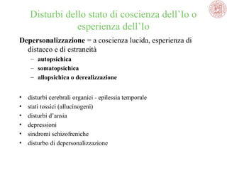 Disturbi dello stato di coscienza dell’Io o 
esperienza dell’Io
Depersonalizzazione = a coscienza lucida, esperienza di 
distacco e di estraneità 
– autopsichica
– somatopsichica
– allopsichica o derealizzazione 
•
•
•
•
•
•

disturbi cerebrali organici - epilessia temporale
stati tossici (allucinogeni)
disturbi d’ansia
depressioni
sindromi schizofreniche
disturbo di depersonalizzazione

 