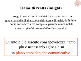 Esame di realtà (insight)
I soggetti con disturbi psichiatrici possono avere un 
grado variabile di alterazione dell’esame di realtà, definibile 
come consapevolezza completa, parziale o incompleta 
di essere affetti da sintomi di ordine psichico.

Quanto più è assente consapevolezza, tanto 
più è necessario agire sia su 
un piano empatico che comunicativo

 