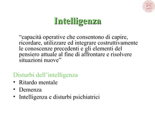 Intelligenza
“capacità operative che consentono di capire, 
ricordare, utilizzare ed integrare costruttivamente 
le conoscenze precedenti e gli elementi del 
pensiero attuale al fine di affrontare e risolvere 
situazioni nuove” 

Disturbi dell’intelligenza
• Ritardo mentale
• Demenza
• Intelligenza e disturbi psichiatrici

 