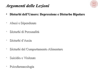 Argomenti delle Lezioni
• Disturbi dell’Umore: Depressione e Disturbo Bipolare
• Abusi e Dipendenze
• Disturbi di Personalità
• Disturbi d’Ansia
• Disturbi del Comportamento Alimentare
• Suicidio e Violenze
• Psicofarmacologia

 