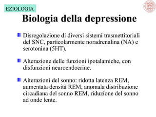 EZIOLOGIA

Biologia della depressione
Disregolazione di diversi sistemi trasmettitoriali 
del SNC, particolarmente noradrenalina (NA) e 
serotonina (5HT).
Alterazione delle funzioni ipotalamiche, con 
disfunzioni neuroendocrine.
Alterazioni del sonno: ridotta latenza REM, 
aumentata densità REM, anomala distribuzione 
circadiana del sonno REM, riduzione del sonno 
ad onde lente.

 
