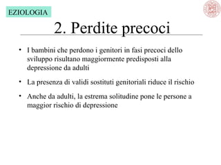 EZIOLOGIA

2. Perdite precoci
• I bambini che perdono i genitori in fasi precoci dello 
sviluppo risultano maggiormente predisposti alla 
depressione da adulti
• La presenza di validi sostituti genitoriali riduce il rischio
• Anche da adulti, la estrema solitudine pone le persone a 
maggior rischio di depressione

 
