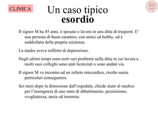 CLINICA

Un caso tipico
esordio

Il signor M ha 45 anni, è sposato e lavora in una ditta di trasporti. E’ 
una persona di buon carattere, con amici ed hobby, ed è 
soddisfatto della propria esistenza.
La madre aveva sofferto di depressione.
Negli ultimi tempi sono sorti seri problemi nella ditta in cui lavora e 
molti suoi colleghi sono stati licenziati o sono andati via.
Il signor M va incontro ad un infarto miocardico, risolto senza 
particolari conseguenze.
Sei mesi dopo la dimissione dall’ospedale, chiede aiuto al medico 
per l’insorgenza di uno stato di abbattimento, pessimismo, 
svogliatezza, ansia ed insonnia.

 