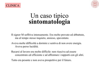 CLINICA

Un caso tipico
sintomatologia
Il signor M soffriva intensamente. Era molto provato ed abbattuto, 
ma al tempo stesso inquieto, ansioso, spaventato.
Aveva molte difficoltà a dormire e sentiva di non avere energia. 
Aveva perso lucidità. 
Recarsi al lavoro era molto difficile: non riusciva ad essere 
concentrato ed efficiente e ad affrontare i rapporti con gli altri.
Tutto era pesante e non aveva prospettive per il futuro. 

 