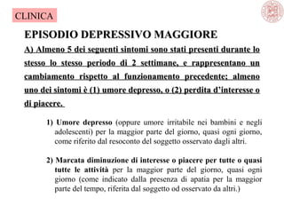 CLINICA

EPISODIO DEPRESSIVO MAGGIORE
A) Almeno 5 dei seguenti sintomi sono stati presenti durante lo
stesso lo stesso periodo di 2 settimane, e rappresentano un
cambiamento rispetto al funzionamento precedente; almeno
uno dei sintomi è (1) umore depresso, o (2) perdita d’interesse o
di piacere.
1) Umore depresso (oppure  umore  irritabile  nei  bambini  e  negli 
adolescenti)  per  la  maggior  parte  del  giorno,  quasi  ogni  giorno, 
come riferito dal resoconto del soggetto osservato dagli altri. 
2) Marcata diminuzione di interesse o piacere per tutte o quasi
tutte le attività per  la  maggior  parte  del  giorno,  quasi  ogni 
giorno  (come  indicato  dalla  presenza  di  apatia  per  la  maggior 
parte del tempo, riferita dal soggetto od osservato da altri.)

 