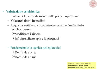 • Valutazione psichiatrica
– Evitare di farsi condizionare dalla prima impressione
– Valutare i rischi immediati
– Acquisire notizie su circostanze personali e familiari che 
potrebbero aver
Modificato i sintomi
Influire sulla terapia e la prognosi
– Fondamentale la tecnica del colloquio!
Domande aperte
Domande chiuse
Tratto da: Teifion Davies, ABC of
mental health: Mental health
assessment, BMJ, May 1997; 314: 1536 

 