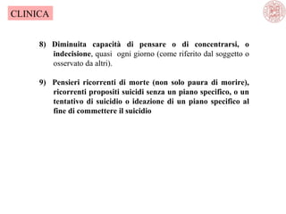 CLINICA
8) Diminuita capacità di pensare o di concentrarsi, o
indecisione, quasi  ogni giorno (come riferito dal soggetto o 
osservato da altri).
9) Pensieri ricorrenti di morte (non solo paura di morire),
ricorrenti propositi suicidi senza un piano specifico, o un
tentativo di suicidio o ideazione di un piano specifico al
fine di commettere il suicidio

 