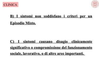 CLINICA

B) I sintomi non soddisfano i criteri per un
Episodio Misto.

C) I sintomi causano disagio clinicamente
significativo o compromissione del funzionamento
sociale, lavorativo, o di altre aree importanti.

 