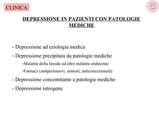 CLINICA
DEPRESSIONE IN PAZIENTI CON PATOLOGIE
MEDICHE

- Depressione ad eziologia medica
- Depressione precipitata da patologie mediche
-Malattie della tiroide ed altre malattie endocrine
-Farmaci (antipertensivi, ormoni, anticoncezionali)

- Depressione concomitante a patologie mediche
- Depressione iatrogena

 