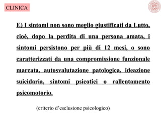 CLINICA

E) I sintomi non sono meglio giustificati da Lutto,
cioè, dopo la perdita di una persona amata, i
sintomi persistono per più di 12 mesi, o sono
caratterizzati da una compromissione funzionale
marcata, autosvalutazione patologica, ideazione
suicidaria, sintomi psicotici o rallentamento
psicomotorio.
(criterio d’esclusione psicologico)

 