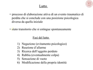Lutto 
= processo di elaborazione attiva di un evento traumatico di 
   perdita che si conclude con una posizione psicologica 
   diversa da quella iniziale 
= stato transitorio che si estingue spontaneamente
Fasi del lutto 
1)
2)
3)
4)
5)
6)

Negazione (evitamento psicologico)
Reazione d’allarme
Ricerca dell’oggetto perduto 
Rabbia (eventualmente colpa)
Sensazione di vuoto 
Modificazione della propria identità

 