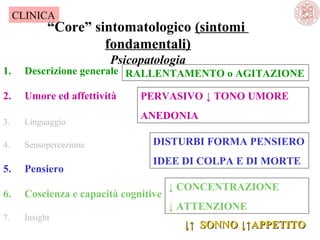 CLINICA

“Core” sintomatologico (sintomi
fondamentali)
Psicopatologia

1.

Descrizione generale  RALLENTAMENTO o AGITAZIONE

2.

Umore ed affettività

3.

Linguaggio

4.

Sensopercezione 

PERVASIVO ↓ TONO UMORE
ANEDONIA
DISTURBI FORMA PENSIERO
IDEE DI COLPA E DI MORTE

5.

Pensiero

6.

Coscienza e capacità cognitive

↓ CONCENTRAZIONE
↓ ATTENZIONE

7.

Insight

↓↑ SONNO ↓↑APPETITO

 