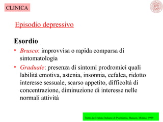 CLINICA

Episodio depressivo
Esordio
• Brusco: improvvisa o rapida comparsa di 
sintomatologia
• Graduale: presenza di sintomi prodromici quali 
labilità emotiva, astenia, insonnia, cefalea, ridotto 
interesse sessuale, scarso appetito, difficoltà di 
concentrazione, diminuzione di interesse nelle 
normali attività
Tratto da:Trattato Italiano di Psichiatria, Masson, Milano, 1999

 

 