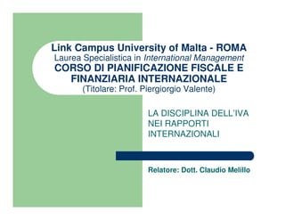 Link Campus University of Malta - ROMA
Laurea Specialistica in International Management
CORSO DI PIANIFICAZIONE FISCALE E
  FINANZIARIA INTERNAZIONALE
       (Titolare: Prof. Piergiorgio Valente)

                         LA DISCIPLINA DELL’IVA
                         NEI RAPPORTI
                         INTERNAZIONALI



                         Relatore: Dott. Claudio Melillo
 