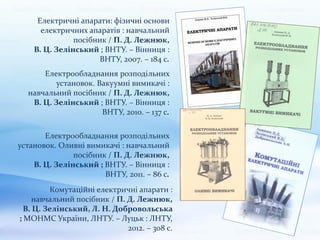 Електричні апарати: фізичні основи
електричних апаратів : навчальний
посібник / П. Д. Лежнюк,
В. Ц. Зелінський ; ВНТУ. – Вінниця :
ВНТУ, 2007. – 184 с.
Електрообладнання розподільних
установок. Вакуумні вимикачі :
навчальний посібник / П. Д. Лежнюк,
В. Ц. Зелінський ; ВНТУ. – Вінниця :
ВНТУ, 2010. – 137 с.
Електрообладнання розподільних
установок. Оливні вимикачі : навчальний
посібник / П. Д. Лежнюк,
В. Ц. Зелінський ; ВНТУ. – Вінниця :
ВНТУ, 2011. – 86 с.
Комутаційні електричні апарати :
навчальний посібник / П. Д. Лежнюк,
В. Ц. Зелінський, Л. Н. Добровольська
; МОНМС України, ЛНТУ. – Луцьк : ЛНТУ,
2012. – 308 с.
 
