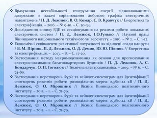  Врахування нестабільності генерування енергії відновлюваними
джерелами в задачі вирівнювання добового графіка електричних
навантажень / П. Д. Лежнюк, В. О. Комар, С. В. Кравчук // Енергетика та
електрифікація. – 2016. – № 9-10. – С. 30-34.
 Дослідження впливу РДЕ та секціонування на режими роботи локальних
електричних систем / П. Д. Лежнюк, І.О.Гунько // Наукові праці
Вінницького національного технічного університету. – 2016. – № 2. – С. 1-12.
 Економічні еквіваленти реактивної потужності як відносні спади напруги
/ В. М. Пірняк, П. Д. Лежнюк, О. Д. Демов, Ю. Ю. Півнюк // Енергетика
та електрифікація. – 2013. – 8. – С. 17-20.
 Застосування методу макромоделювання як основи для прогнозування
електроспоживання багатоквартирних будинків / П. Д. Лежнюк, А. С.
Бондарчук, О. П. Гоголюк // Технічна електродинаміка. – 2019. – № 6. – С.
74-80.
 Застосування перетворень Фур'є та вейвлет-спектограм для ідентифікації
спотворень режимів роботи розподільних мереж 0,38/0,22 кВ / П. Д.
Лежнюк, О. О. Мірошник // Вісник Вінницького політехнічного
інституту. – 2015. – 1. – С. 71-79.
 Застосування перетворень Фур'є та вейвлет-спектограм для ідентифікації
спотворень режимів роботи розподільних мереж 0,38/0,22 кВ / П. Д.
Лежнюк, О. О. Мірошник // Вісник Вінницького політехнічного
інституту. – 2015. – 1. – С. 71-79.
 