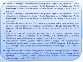  Оптимальне керування режимами електричних мереж для локальних САК з
урахуванням системного ефекту / П. Д. Лежнюк, О. Є. Рубаненко, А. В.
Килимчук // Вісник Вінницького політехнічного інституту. – 2014. – № 5. –
С. 110-113.
 Оптимальне керування режимами електричних мереж для локальних САК з
урахуванням системного ефекту / П. Д. Лежнюк, О. Є. Рубаненко, А. В.
Килимчук // Вісник Вінницького політехнічного інституту. – 2014. – № 5. –
С. 110-113.
 Оптимізація взаємодії між об'єктивним процесом зміни технічного стану
об'єкта і суб'єктивними процесами експлуатації / П. Д. Лежнюк, М. О.
Ілюхін // Вісник Вінницького політехнічного інституту. – 2010. – № 2. – С.
50-54.
 Оцінка чутливості критеріїв оптимальності в задачах великої міри
складності / П. Д. Лежнюк, Н. В. Остра, О. Є. Рубаненко // Вісник
Вінницького політехнічного інституту. – 2011. – № 6. – С. 150-154.
 Оцінювання впливу джерел відновлюваної енергії на забезпечення
балансової надійності в електричних мережах / П. Д. Лежнюк, В. О. Комар,
Д. С. Собчук // Вісник Вінницького політехнічного інституту. – 2013. – № 6. –
С. 45-47.
 Оцінювання стабільності генерування сонячних електростанцій у задачі
забезпечення балансової надійності / П. Д. Лежнюк, В. О. Комар, С. В.
Кравчук // Наукові праці Вінницького національного технічного
університету. – 2016. – № 2. – С. 1-8.
 