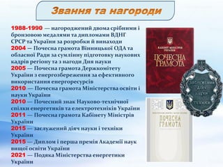 1988-1990 — нагороджений двома срібними і
бронзовою медалями та дипломами ВДНГ
СРСР та України за розробки й винаходи
2004 — Почесна грамота Вінницької ОДА та
обласної Ради за сумлінну підготовку наукових
кадрів регіону та з нагоди Дня науки
2005 — Почесна грамота Держкомітету
України з енергозбереження за ефективного
використання енергоресурсів
2010 — Почесна грамота Міністерства освіти і
науки України
2010 — Почесний знак Науково-технічної
спілки енергетиків та електротехніків України
2011 — Почесна грамота Кабінету Міністрів
України
2015 — заслужений діяч науки і техніки
України
2015 — Диплом і перша премія Академії наук
вищої освіти України
2021 — Подяка Міністерства енергетики
України
 