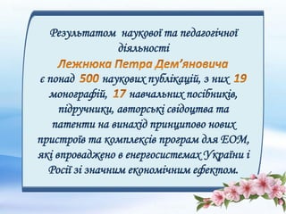 Результатом наукової та педагогічної
діяльності
є понад наукових публікацій, з них
монографій, навчальних посібників,
підручники, авторські свідоцтва та
патенти на винахід принципово нових
пристроїв та комплексів програм для ЕОМ,
які впроваджено в енергосистемах України і
Росії зі значним економічним ефектом.
 