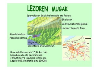 Iparraldean Jaizkibel mendia eta Pasaia.
                                              Ekialdean
                                              Gaintxurizketako gaina,
                                              Hondarribia eta Irun.

Mendebaldean
                        LEZO
Pasaiako portua.
                   Hegoaldean
                   Errenteria eta Oiartzun.

Bere udal barrutiak 12,94 km²-ko
hedadura du eta perimetroak
14.000 metro inguruko luzera du.
Lezok 6.022 biztanle ditu (2008).
 