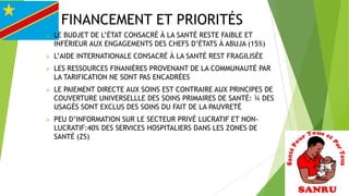 FINANCEMENT ET PRIORITÉS


LE BUDJET DE L’ÉTAT CONSACRÉ À LA SANTÉ RESTE FAIBLE ET
INFÉRIEUR AUX ENGAGEMENTS DES CHEFS D’ÉTATS À ABUJA (15%)



L’AIDE INTERNATIONALE CONSACRÉ À LA SANTÉ REST FRAGILISÉE



LES RESSOURCES FINANIÈRES PROVENANT DE LA COMMUNAUTÉ PAR
LA TARIFICATION NE SONT PAS ENCADRÉES



LE PAIEMENT DIRECTE AUX SOINS EST CONTRAIRE AUX PRINCIPES DE
COUVERTURE UNIVERSELLLE DES SOINS PRIMAIRES DE SANTÉ: ¾ DES
USAGÉS SONT EXCLUS DES SOINS DU FAIT DE LA PAUVRETÉ



PEU D’INFORMATION SUR LE SECTEUR PRIVÉ LUCRATIF ET NONLUCRATIF:40% DES SERVICES HOSPITALIERS DANS LES ZONES DE
SANTÉ (ZS)

 