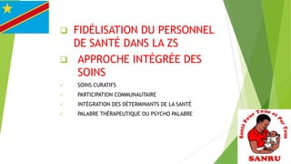 FIDÉLISATION DU PERSONNEL
DE SANTÉ DANS LA ZS
 APPROCHE INTÉGRÉE DES
SOINS




SOINS CURATIFS



PARTICIPATION COMMUNAUTAIRE



INTÉGRATION DES DÉTERMINANTS DE LA SANTÉ



PALABRE THÉRAPEUTIQUE OU PSYCHO PALABRE

 