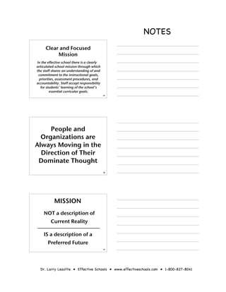 NOTES
      Clear and Focused
           Mission
In the effective school there is a clearly
articulated school mission through which
the staff shares an understanding of and
 commitment to the instructional goals,
 priorities, assessment procedures, and
accountability. Staff accept responsibility
  for students’ learning of the school’s
        essential curricular goals.
                                              28




     People and
  Organizations are
Always Moving in the
  Direction of Their
 Dominate Thought
                                              29




           MISSION
    NOT a description of
         Current Reality

    IS a description of a
       Preferred Future
                                              30




  Dr. Larry Lezotte • Effective Schools • www.effectiveschools.com • 1-800-827-8041
 