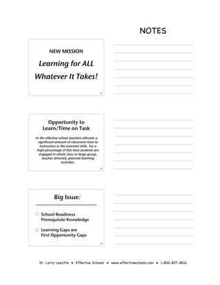 NOTES

         NEW MISSION

  Learning for ALL
Whatever It Takes!
                                                31




       Opportunity to
     Learn/Time on Task
In the effective school teachers allocate a
  significant amount of classroom time to
   instruction in the essential skills. For a
 high percentage of this time students are
   engaged in whole class or large group,
     teacher-directed, planned learning
                   activities.
                                                32




             Big Issue:

   School Readiness
   Prerequisite Knowledge

   Learning Gaps are
   First Opportunity Gaps
                                                33




  Dr. Larry Lezotte • Effective Schools • www.effectiveschools.com • 1-800-827-8041
 