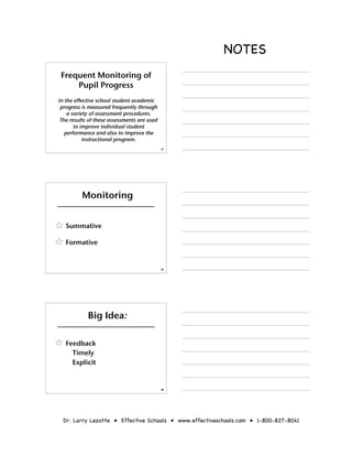 NOTES
 Frequent Monitoring of
     Pupil Progress
In the effective school student academic
 progress is measured frequently through
    a variety of assessment procedures.
 The results of these assessments are used
       to improve individual student
   performance and also to improve the
           instructional program.
                                             37




         Monitoring


   Summative

   Formative


                                             38




            Big Idea:

   Feedback
     Timely
     Explicit


                                             39




 Dr. Larry Lezotte • Effective Schools • www.effectiveschools.com • 1-800-827-8041
 