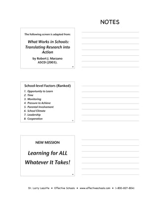 NOTES
The following screen is adapted from:


  What Works in Schools:
 Translating Research into
           Action
        by Robert J. Marzano
           ASCD (2003).
                                        46




School-level Factors (Ranked)
1.   Opportunity to Learn
2.   Time
3.   Monitoring
4.   Pressure to Achieve
5.   Parental Involvement
6.   School Climate
7.   Leadership
8.   Cooperation                        47




           NEW MISSION


     Learning for ALL
Whatever It Takes!
                                        48




     Dr. Larry Lezotte • Effective Schools • www.effectiveschools.com • 1-800-827-8041
 