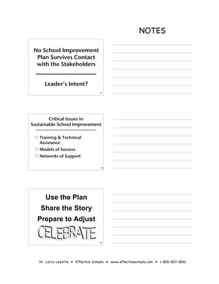 NOTES

 No School Improvement
  Plan Survives Contact
  with the Stakeholders


      Leader’s Intent?
                                    67




        Critical Issues in
Sustainable School Improvement

   Training & Technical
   Assistance
   Models of Success
   Networks of Support

                                     68




      Use the Plan
    Share the Story
  Prepare to Adjust


                                    69




   Dr. Larry Lezotte • Effective Schools • www.effectiveschools.com • 1-800-827-8041
 
