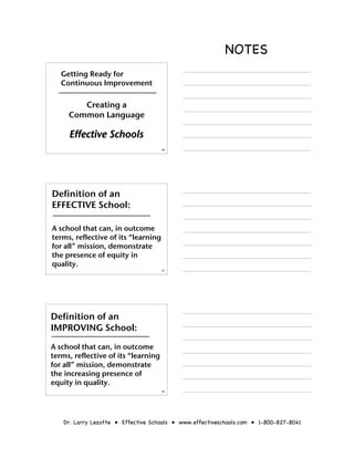 NOTES
   Getting Ready for
   Continuous Improvement

        Creating a
     Common Language

     Effective Schools
                                     10




Definition of an
EFFECTIVE School:

A school that can, in outcome
terms, reflective of its “learning
for all” mission, demonstrate
the presence of equity in
quality.
                                     11




Definition of an
IMPROVING School:

A school that can, in outcome
terms, reflective of its “learning
for all” mission, demonstrate
the increasing presence of
equity in quality.
                                     12




   Dr. Larry Lezotte • Effective Schools • www.effectiveschools.com • 1-800-827-8041
 