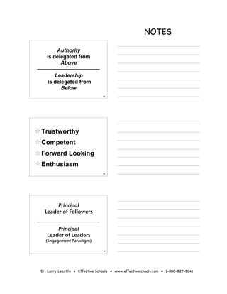 NOTES
       Authority
   is delegated from
         Above

      Leadership
   is delegated from
         Below
                                 25




Trustworthy
Competent
Forward Looking
Enthusiasm
                                 26




       Principal
  Leader of Followers


       Principal
   Leader of Leaders
  (Engagement Paradigm)

                                 27




Dr. Larry Lezotte • Effective Schools • www.effectiveschools.com • 1-800-827-8041
 