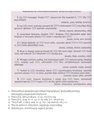 1. Անհրաժեշտփոփոխությունների ենթարկելով՝փակագծի բառերը
տեղադրիր բաց թողած տեղերում։
2. Մար դ ի կ , խն դ ր ան ք ը , ե ս ը , մ ր մ ն ջ աց
3. Մար դ ի կ , կ պչ ո ւ մ , գ լ ո ւ խ տալ ի ս , ան ց ն ո ղ
4. Գո ր ծ ած ,Հ ար ց տալ ո ւ ց , Իր , ար տահ այ տե լ ո ւ
5. Վեր եր թռնում, անկողնու, այրվողի, սարսափից
6. Հիվանդ չես, մոտենալով, աջքով,գույնդ
 