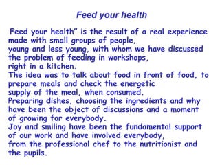 “Feed your health” is the result of a real experience
made with small groups of people,
young and less young, with whom we have discussed
the problem of feeding in workshops,
right in a kitchen.
The idea was to talk about food in front of food, to
prepare meals and check the energetic
supply of the meal, when consumed.
Preparing dishes, choosing the ingredients and why
have been the object of discussions and a moment
of growing for everybody.
Joy and smiling have been the fundamental support
of our work and have involved everybody,
from the professional chef to the nutritionist and
the pupils.
Feed your health
 