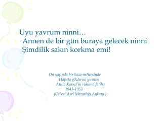 Uyu yavrum ninni… Annen de bir gün buraya gelecek ninni Şimdilik sakın korkma emi! On yaşında bir kaza neticesinde  Hayata gözlerini yuman Atilla Karsel’in ruhuna fatiha 1943-1953 (Cebeci Asri Mezarlığı Ankara ) 