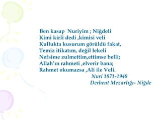 Ben kasap  Nuriyim ; Niğdeli Kimi kirli dedi ,kimisi veli  Kullukta kusurum görüldü fakat, Temiz itikatım, değil lekeli Nefsime zulmettim,ettimse belli; Allah’ın rahmeti ,elverir bana; Rahmet okumazsa ,Ali ile Veli. Nuri 1871-1948 Derbent Mezarlığı- Niğde 