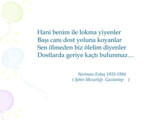Hani benim ile lokma yiyenler  Başı canı dost yoluna koyanlar Sen ölmeden biz ölelim diyenler Dostlarda geriye kaçtı bulunmaz… Neriman Erbaş 1933-1984 ( Şehir Mezarlığı  Gaziantep  ) 