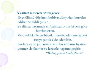 N asihat istersen ölüm yeter Evet ölümü düşünen hubb-u dünyadan kurtulur Ahiretine ciddi çalışır. Şu dünya hayatında en bahtiyar o dur ki ona göre  hareket etsin.  Ve o telakki ile en büyük mertebe olan mertebe-i rızayı çabuk elde edebilsin.  Kırılacak şişe pahasına daimi bir elmasın fiyatını  vermez .İstikamet ve lezzetle hayatını geçirir.  “ Bediüzzaman Said-i Nursi” 