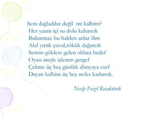 Seni dağladılar değil  mi kalbim? Her yanın içi su dolu kabarcık Bulunmaz bu halden anlar ilim Akıl yırtık çuval,sökük dağarcık Sensin göklere gelen oklara hedef Oyası ateşle işlenen gergef Çekme üç beş günlük dünyaya esef Dayan kalbim üç beş nefes kadarcık. Necip Fazıl Kısakürek 
