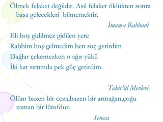 Ölmek felaket değildir. Asıl felaket öldükten sonra başa gelecekleri  bilmemektir. İmam-ı Rabbani Eli boş gidilmez gidilen yere Rabbim boş gelmedim ben suç getirdim Dağlar çekemezken o ağır yükü  İki kat sırtımda pek güç getirdim. Tahir’ül Mevlevi Ölüm bazen bir ceza,bazen bir armağan,çoğu zaman bir lütufdur.    Seneca 