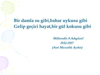Bir damla su gibi,bahar uykusu gibi Gelip geçici hayat,bir gül kokusu gibi Mühendis S.Adıgüzel 1932-1957 (Asri Mezarlık Aydın)   