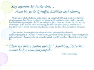 Size diyorum ki, tarihe dost… Ama bir yerde diyeceğim ki,ölüme dost olunuz. Ahiret dünyada başladığına göre, dünya ve ahiret tefriki bizim izafi değerlerimiz olduğuna göre, biz dünya ve ahireti kendimiz tefrik ettiğimize göre, hadd-i zatında kendisi bir olduğuna göre, Bir’de bir olduğuna göre, ölüm ve yaşama diye iki ayrı şey olmadığına göre, ezel ve ebed beraberliği, tevhidi olduğuna göre, o zaman nasıl kendimize dost olmak mecburiyetinde isek ölüme de dost olmak mecburiyetindeyiz.  Çünkü ölüm, insana gözünün akının siyahına yakınlığından daha da yakındır.Peygamber-i Ekber, “Ölüm insana, gözünün akının siyahına olan yakınlığından daha yakındır.” Buyuruyorlar ve asıl daha güzeli yine Peygamber-i Ekber buyuruyorlar ki: ”  Ölüm mü’minin tuhfe-i canıdır.” Sahib’ine, Rabb’ına canını hediye etmesidir,tuhfedir.  Fethi Gemuhluoğlu 