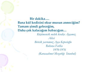 Bir dakika…. Bana kül kedisini okur musun anneciğim? Tamam şimdi geleceğim, Daha çok kalacağım babacığım… Küçümencik melek kraliçe Ayçamız Ailesi  Biricik yavrumuz Ayça Kepecioğlu Ruhuna Fatiha 1970-1976 (Karacaahmet Mezarlığı  İstanbul) 