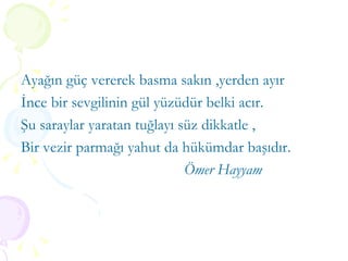 Ayağın güç vererek basma sakın ,yerden ayır İnce bir sevgilinin gül yüzüdür belki acır. Şu saraylar yaratan tuğlayı süz dikkatle , Bir vezir parmağı yahut da hükümdar başıdır. Ömer Hayyam 